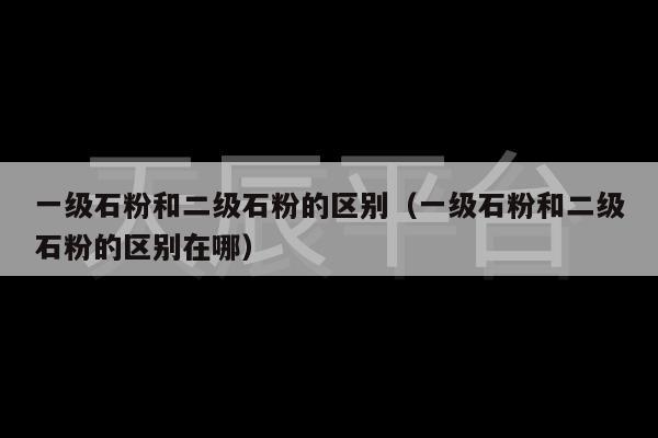 一级石粉和二级石粉的区别（一级石粉和二级石粉的区别在哪）