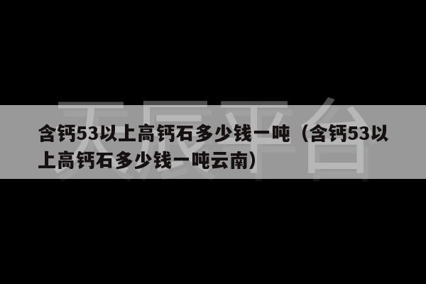 含钙53以上高钙石多少钱一吨（含钙53以上高钙石多少钱一吨云南）