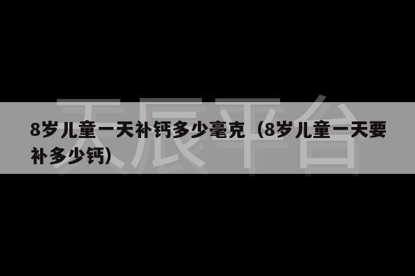 8岁儿童一天补钙多少毫克（8岁儿童一天要补多少钙）