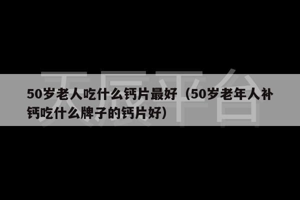 50岁老人吃什么钙片最好（50岁老年人补钙吃什么牌子的钙片好）