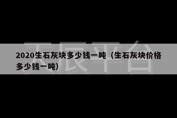 2020生石灰块多少钱一吨（生石灰块价格多少钱一吨）