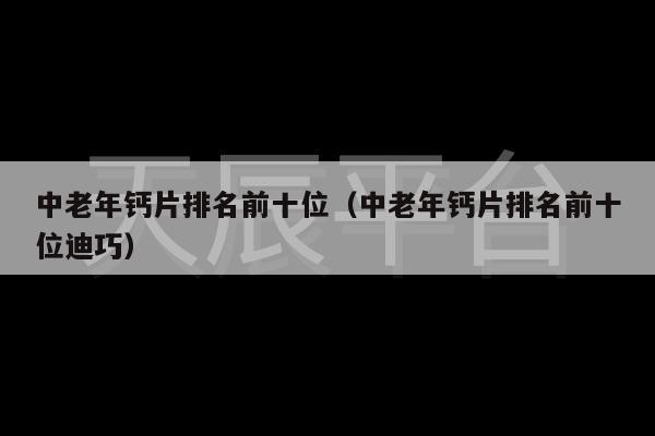 中老年钙片排名前十位（中老年钙片排名前十位迪巧）