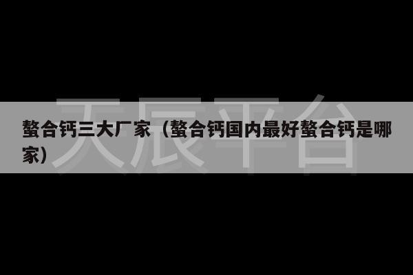 螯合钙三大厂家（螯合钙国内最好螯合钙是哪家）