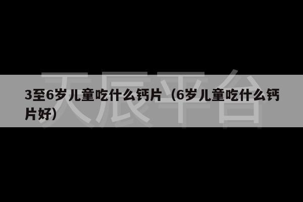 3至6岁儿童吃什么钙片（6岁儿童吃什么钙片好）