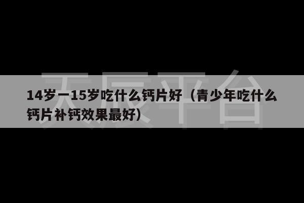 14岁一15岁吃什么钙片好（青少年吃什么钙片补钙效果最好）